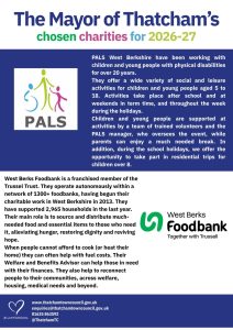 Poster with details of the two mayors charities, PALS West Berkshire and West Berks Foodbank. PALS West Berkshire have been working with children and young people with physical disabilities for over 20 years. They offer a wide variety of social and leisure activities for children and young people aged 5 to 18. Activities take place after school and at weekends in term time, and throughout the week during the holidays. Children and young people are supported at activities by a team of trained volunteers and the PALS manager, who oversees the event, while parents can enjoy a much needed break. In addition, during the school holidays, we offer the opportunity to take part in residential trips for children over 8. West Berks Foodbank is a franchised member of the Trussel Trust. They operate autonomously within a network of 1300+ foodbanks, having begun their charitable work in West Berkshire in 2013. They have supported 2,965 households in the last year. Their main role is to source and distribute much-needed food and essential items to those who need it, alleviating hunger, restoring dignity and reviving hope. When people cannot afford to cook (or heat their home) they can often help with fuel costs. Their Welfare and Benefits Advisor can help those in need with their finances. They also help to reconnect people to their communities, across welfare, housing, medical needs and beyond.